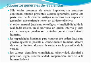 Supuestos generales de las ciencias
● Sólo están presentes de modo implícito; sin embargo,
continúan estando presentes, aunque ignorados, como una
parte real de la ciencia. Artigas menciona tres supuestos
generales, que entiende tienen un carácter objetivo:
1. el orden natural (realismo ontológico = inteligibilidad de la
realidad): existen en el universo un orden interno y unas
estructuras que pueden ser captadas por el conocimiento
humano.
2. las capacidades humanas para conocer ese orden (realismo
gnoseológico): es posible al conocimiento humano, dentro
de ciertos límites, alcanzar la certeza en la posesión de la
verdad.
3. los valores científicos (simplicidad, objetividad, claridad y
precisión, rigor, sistematicidad, cooperación, servicio a la
humanidadetc).
 