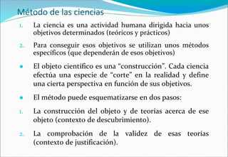 Método de las ciencias
1. La ciencia es una actividad humana dirigida hacia unos
objetivos determinados (teóricos y prácticos)
2. Para conseguir esos objetivos se utilizan unos métodos
específicos (que dependerán de esos objetivos)
● El objeto científico es una “construcción”. Cada ciencia
efectúa una especie de “corte” en la realidad y define
una cierta perspectiva en función de sus objetivos.
● El método puede esquematizarse en dos pasos:
1. La construcción del objeto y de teorías acerca de ese
objeto (contexto de descubrimiento).
2. La comprobación de la validez de esas teorías
(contexto de justificación).
 