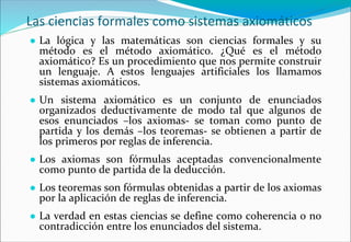 Las ciencias formales como sistemas axiomáticos
● La lógica y las matemáticas son ciencias formales y su
método es el método axiomático. ¿Qué es el método
axiomático? Es un procedimiento que nos permite construir
un lenguaje. A estos lenguajes artificiales los llamamos
sistemas axiomáticos.
● Un sistema axiomático es un conjunto de enunciados
organizados deductivamente de modo tal que algunos de
esos enunciados –los axiomas- se toman como punto de
partida y los demás –los teoremas- se obtienen a partir de
los primeros por reglas de inferencia.
● Los axiomas son fórmulas aceptadas convencionalmente
como punto de partida de la deducción.
● Los teoremas son fórmulas obtenidas a partir de los axiomas
por la aplicación de reglas de inferencia.
● La verdad en estas ciencias se define como coherencia o no
contradicción entre los enunciados del sistema.
 