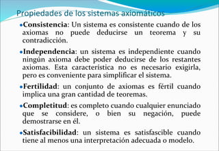 Propiedades de los sistemas axiomáticos
●Consistencia: Un sistema es consistente cuando de los
axiomas no puede deducirse un teorema y su
contradicción.
●Independencia: un sistema es independiente cuando
ningún axioma debe poder deducirse de los restantes
axiomas. Esta característica no es necesario exigirla,
pero es conveniente para simplificar el sistema.
●Fertilidad: un conjunto de axiomas es fértil cuando
implica una gran cantidad de teoremas.
●Completitud: es completo cuando cualquier enunciado
que se considere, o bien su negación, puede
demostrarse en él.
●Satisfacibilidad: un sistema es satisfascible cuando
tiene al menos una interpretación adecuada o modelo.
 