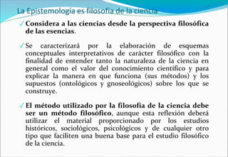 La Epistemología es filosofía de la ciencia
✓ Considera a las ciencias desde la perspectiva filosófica
de las esencias.
✓ Se caracterizará por la elaboración de esquemas
conceptuales interpretativos de carácter filosófico con la
finalidad de entender tanto la naturaleza de la ciencia en
general como el valor del conocimiento científico y para
explicar la manera en que funciona (sus métodos) y los
supuestos (ontológicos y gnoseológicos) sobre los que se
construye.
✓ El método utilizado por la filosofía de la ciencia debe
ser un método filosófico, aunque esta reflexión deberá
utilizar el material proporcionado por los estudios
históricos, sociológicos, psicológicos y de cualquier otro
tipo que faciliten una buena base para el estudio filosófico
de la ciencia.
 