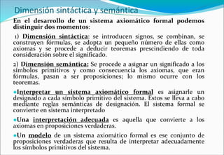 Dimensión sintáctica y semántica
En el desarrollo de un sistema axiomático formal podemos
distinguir dos momentos:
1) Dimensión sintáctica: se introducen signos, se combinan, se
construyen fórmulas, se adopta un pequeño número de ellas como
axiomas y se procede a deducir teoremas prescindiendo de toda
consideración sobre el significado.
2) Dimensión semántica: Se procede a asignar un significado a los
símbolos primitivos y como consecuencia los axiomas, que eran
fórmulas, pasan a ser proposiciones; lo mismo ocurre con los
teoremas.
●Interpretar un sistema axiomático formal es asignarle un
designado a cada símbolo primitivo del sistema. Estos se lleva a cabo
mediante reglas semánticas de designación. El sistema formal se
convierte en sistema interpretado
●Una interpretación adecuada es aquella que convierte a los
axiomas en proposiciones verdaderas.
●Un modelo de un sistema axiomático formal es ese conjunto de
proposiciones verdaderas que resulta de interpretar adecuadamente
los símbolos primitivos del sistema.
 