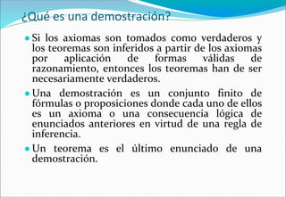 ¿Qué es una demostración?
● Si los axiomas son tomados como verdaderos y
los teoremas son inferidos a partir de los axiomas
por aplicación de formas válidas de
razonamiento, entonces los teoremas han de ser
necesariamente verdaderos.
● Una demostración es un conjunto finito de
fórmulas o proposiciones donde cada uno de ellos
es un axioma o una consecuencia lógica de
enunciados anteriores en virtud de una regla de
inferencia.
● Un teorema es el último enunciado de una
demostración.
 