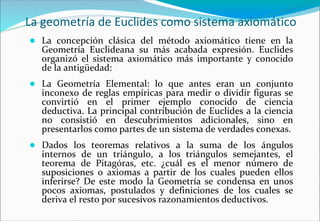 La geometría de Euclides como sistema axiomático
● La concepción clásica del método axiomático tiene en la
Geometría Euclideana su más acabada expresión. Euclides
organizó el sistema axiomático más importante y conocido
de la antigüedad:
● La Geometría Elemental: lo que antes eran un conjunto
inconexo de reglas empíricas para medir o dividir figuras se
convirtió en el primer ejemplo conocido de ciencia
deductiva. La principal contribución de Euclides a la ciencia
no consistió en descubrimientos adicionales, sino en
presentarlos como partes de un sistema de verdades conexas.
● Dados los teoremas relativos a la suma de los ángulos
internos de un triángulo, a los triángulos semejantes, el
teorema de Pitagóras, etc. ¿cuál es el menor número de
suposiciones o axiomas a partir de los cuales pueden ellos
inferirse? De este modo la Geometría se condensa en unos
pocos axiomas, postulados y definiciones de los cuales se
deriva el resto por sucesivos razonamientos deductivos.
 