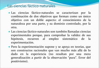 Las ciencias fáctico-naturales
● Las ciencias fáctico-naturales se caracterizan por la
combinación de dos objetivos que forman como un único
objetivo con un doble aspecto: el conocimiento de la
naturaleza por una parte, y su dominio controlado, por la
otra.
● Las ciencias fáctico-naturales son también llamadas ciencias
experimentales porque, para comprobar la validez de sus
hipótesis, recurren al empleo sistemático de la
experimentación.
● Pero la experimentación supone y se apoya en teorías, que
son constructos racionales que van mucho más allá de lo
dado en la experiencia (no resultan por una mera
generalización a partir de la observación “pura”. Error del
positivismo).
 