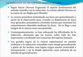 La inducción en las ciencias experimentales
● Según Bacon (Novum Organum) el aspecto fundamental del
método científico era la inducción. Lo mismo afirmó Newton en
la cuarta de sus Reglas para filosofar.
● La ciencia procedería formulando sus leyes por generalización a
partir de la observación pura. Cuando ya disponemos de leyes
muy generales, procedemos a formular teorías que sintetizan los
conocimientos obtenidos mediante las leyes. Así se llega a una
imagen de la ciencia como una pirámide.
● Contemporáneamente, se han subrayado las dificultades de la
inducción, afirmando que las teorías, sobre todo las más
importantes y profundas son creaciones del espíritu humano.
● Los grandes logros de la ciencia experimental no pueden
atribuirse a la inducción, entendida como simple generalización
a partir de los hechos: esos logros exigen mucha creatividad e
interpretación y no la simple aplicación cuasi rutinaria de un
método de generalización.
 