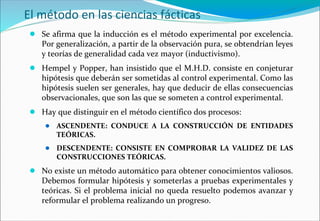 El método en las ciencias fácticas
● Se afirma que la inducción es el método experimental por excelencia.
Por generalización, a partir de la observación pura, se obtendrían leyes
y teorías de generalidad cada vez mayor (inductivismo).
● Hempel y Popper, han insistido que el M.H.D. consiste en conjeturar
hipótesis que deberán ser sometidas al control experimental. Como las
hipótesis suelen ser generales, hay que deducir de ellas consecuencias
observacionales, que son las que se someten a control experimental.
● Hay que distinguir en el método científico dos procesos:
● ASCENDENTE: CONDUCE A LA CONSTRUCCIÓN DE ENTIDADES
TEÓRICAS.
● DESCENDENTE: CONSISTE EN COMPROBAR LA VALIDEZ DE LAS
CONSTRUCCIONES TEÓRICAS.
● No existe un método automático para obtener conocimientos valiosos.
Debemos formular hipótesis y someterlas a pruebas experimentales y
teóricas. Si el problema inicial no queda resuelto podemos avanzar y
reformular el problema realizando un progreso.
 