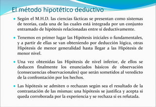 El método hipotético deductivo
● Según el M.H.D. las ciencias fácticas se presentan como sistemas
de teorías, cada una de las cuales está integrada por un conjunto
entramado de hipótesis relacionadas entre sí deductivamente.
● Tenemos en primer lugar las Hipótesis iniciales o fundamentales,
y a partir de ellas se van obteniendo por deducción lógica, otras
Hipótesis de menor generalidad hasta llegar a las Hipótesis de
menor nivel.
● Una vez obtenidas las Hipótesis de nivel inferior, de ellos se
deducen finalmente los enunciados básicos de observación
(consecuencias observacionales) que serán sometidos al veredicto
de la confrontación por los hechos.
● Las hipótesis se admiten o rechazan según sea el resultado de la
contrastación de las mismas: una hipótesis se justifica y acepta si
queda corroborada por la experiencia y se rechaza si es refutada.
 