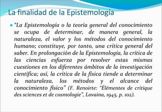 La finalidad de la Epistemología
● “La Epistemología o la teoría general del conocimiento
se ocupa de determinar, de manera general, la
naturaleza, el valor y los métodos del conocimiento
humano; constituye, por tanto, una crítica general del
saber. En prolongación de la Epistemología, la crítica de
las ciencias esfuerza por resolver estas mismas
cuestiones en los diferentes ámbitos de la investigación
científica; así, la crítica de la física tiende a determinar
la naturaleza, los métodos y el alcance del
conocimiento físico” (F. Renoirte: “Élémentes de critique
des sciences et de cosmologie”, Lovaina, 1945, p. 102).
 