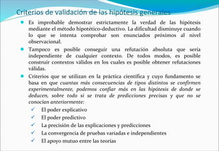 Criterios de validación de las hipótesis generales
● Es improbable demostrar estrictamente la verdad de las hipótesis
mediante el método hipotético-deductivo. La dificultad disminuye cuando
lo que se intenta comprobar son enunciados próximos al nivel
observacional.
● Tampoco es posible conseguir una refutación absoluta que sería
independiente de cualquier contexto. De todos modos, es posible
construir contextos válidos en los cuales es posible obtener refutaciones
válidas.
● Criterios que se utilizan en la práctica científica y cuyo fundamento se
basa en que cuantas más consecuencias de tipos distintos se confirmen
experimentalmente, podemos confiar más en las hipótesis de donde se
deducen, sobre todo si se trata de predicciones precisas y que no se
conocían anteriormente:
 El poder explicativo
 El poder predictivo
 La precisión de las explicaciones y predicciones
 La convergencia de pruebas variadas e independientes
 El apoyo mutuo entre las teorías
 