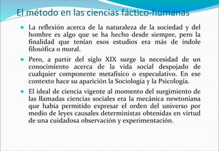 El método en las ciencias fáctico-humanas
● La reflexión acerca de la naturaleza de la sociedad y del
hombre es algo que se ha hecho desde siempre, pero la
finalidad que tenían esos estudios era más de índole
filosófica o moral.
● Pero, a partir del siglo XIX surge la necesidad de un
conocimiento acerca de la vida social despojado de
cualquier componente metafísico o especulativo. En ese
contexto hace su aparición la Sociología y la Psicología.
● El ideal de ciencia vigente al momento del surgimiento de
las llamadas ciencias sociales era la mecánica newtoniana
que había permitido expresar el orden del universo por
medio de leyes causales deterministas obtenidas en virtud
de una cuidadosa observación y experimentación.
 