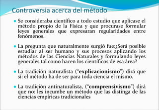 Controversia acerca del método
● Se consideraba científico a todo estudio que aplicase el
método propio de la Física y que procurase formular
leyes generales que expresaran regularidades entre
fenómenos.
● La pregunta que naturalmente surgió fue:¿Será posible
estudiar al ser humano y sus procesos aplicando los
métodos de las Ciencias Naturales y formulando leyes
generales tal como hacen los científicos de esa área?
● La tradición naturalista (“explicacionismo”) dirá que
sí: el método ha de ser para toda ciencia el mismo.
● La tradición antinaturalista, (“comprensivismo”) dirá
que no: les incumbe un método que las distinga de las
ciencias empíricas tradicionales
 