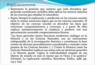 Explicacionismo
● Representa la posición que sostiene que toda disciplina que
pretenda considerarse científica debe aplicar los mismos métodos
de las ciencias que estudian la naturaleza.
● Según Hempel la explicación y predicción en las ciencias sociales
tiene la misma estructura lógica que en las ciencias naturales. El
objetivo de las ciencias sociales es descubrir las leyes que
relacionan comportamientos y creencias, y a partir de ellas
explicar satisfactoriamente la conducta y predecir con una
aproximación razonable comportamientos futuros.
“Las leyes generales tienen funciones totalmente análogas en la
Historia y en las Ciencias Naturales; son un instrumento
indispensable de la investigación histórica y constituyen la base
común de diversos procedimientos considerados a menudo como
propios de las Ciencias Sociales (…) (Tanto la Historia como las
Ciencias Naturales) explican sus temas solo en términos generales
y la Historia puede “captar la individualidad singular de sus
objetos de estudio ni más ni menos que la Física o la química”
(Hempel, La explicación científica, Barcelona, Paidos, 1988, pp.
233 y 235)
 