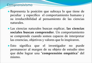 Comprensivismo
● Representa la posición que subraya lo que tiene de
peculiar y específico el comportamiento humano y
su irreductibilidad al pensamiento de las ciencias
naturales.
● Las ciencias naturales buscan explicar, las ciencias
sociales buscan comprender. Un comportamiento
se comprende cuando somos capaces de interpretar
las creencias, objetivos y valores que lo inspiraron.
● Esto significa que el investigador no puede
permanecer al margen de su objeto de estudio sino
que debe lograr una “comprensión empática” del
mismo.
 