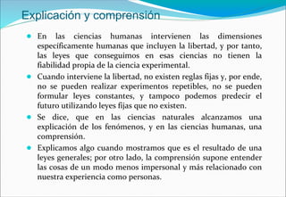 Explicación y comprensión
● En las ciencias humanas intervienen las dimensiones
específicamente humanas que incluyen la libertad, y por tanto,
las leyes que conseguimos en esas ciencias no tienen la
fiabilidad propia de la ciencia experimental.
● Cuando interviene la libertad, no existen reglas fijas y, por ende,
no se pueden realizar experimentos repetibles, no se pueden
formular leyes constantes, y tampoco podemos predecir el
futuro utilizando leyes fijas que no existen.
● Se dice, que en las ciencias naturales alcanzamos una
explicación de los fenómenos, y en las ciencias humanas, una
comprensión.
● Explicamos algo cuando mostramos que es el resultado de una
leyes generales; por otro lado, la comprensión supone entender
las cosas de un modo menos impersonal y más relacionado con
nuestra experiencia como personas.
 