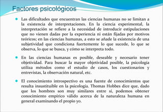 Factores psicológicos
● Las dificultades que encuentran las ciencias humanas no se limitan a
la existencia de interpretaciones. En la ciencia experimental, la
interpretación se refiere a la necesidad de introducir estipulaciones
que no vienen dadas por la experiencia ni están fijadas por motivos
teóricos; en las ciencias humanas, a esto se añade la existencia de una
subjetividad que condiciona fuertemente lo que sucede, lo que se
observa, lo que se busca, y cómo se interpreta todo.
● En las ciencias humanas es posible, deseable y necesario tener
objetividad. Para buscar la mayor objetividad posible, la psicología
utiliza métodos como el estudio de casos, los cuestionarios y
entrevistas, la observación natural, etc.
● El conocimiento introspectivo es una fuente de conocimientos que
resulta insustituible en la psicología. Thomas Hobbes dice que, dado
que los hombres son muy similares entre sí, podemos obtener
conocimiento empírico válido acerca de la naturaleza humana en
general examinando el propio yo.
 
