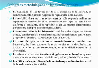 Problemas metodológicos de las ciencias sociales
1) La fiabilidad de las leyes: debido a la existencia de la libertad, el
comportamiento humano no posee la regularidad de lo natural.
2) La posibilidad de realizar experimentos: sólo se puede realizar un
experimento controlado si el comportamiento que se estudia es
uniforme o constante, si es repetible, si en las mismas circunstancis
proporciona siempre los mismos resultados.
3) La comprobación de las hipótesis: las dificultades surgen del hecho
de que, con frecuencia, no podemos realizar experimentos controlados
y repetibles, debido al papel que cumple la libertad.
4) La conexión que existe entre conocimiento e interés: con
frecuencia, las investigaciones de estas ciencias están vinculadas con
juicios de valor y, en consecuencia, es más difícil conseguir la
objetividad.
5) La existencia de características singulares en el hombre, que es
un ser autoconsciente, capaz de deliberar, valorar, decidir libremente.
6) Las dificultades peculiares de la metodología reduccionista en el
ámbito de las ciencias sociales..
 