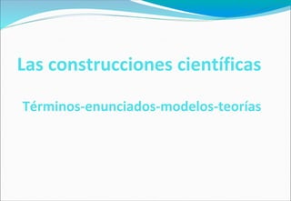 Las construcciones científicas
Términos-enunciados-modelos-teorías
 