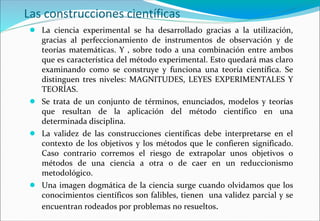 Las construcciones científicas
● La ciencia experimental se ha desarrollado gracias a la utilización,
gracias al perfeccionamiento de instrumentos de observación y de
teorías matemáticas. Y , sobre todo a una combinación entre ambos
que es característica del método experimental. Esto quedará mas claro
examinando como se construye y funciona una teoría científica. Se
distinguen tres niveles: MAGNITUDES, LEYES EXPERIMENTALES Y
TEORÍAS.
● Se trata de un conjunto de términos, enunciados, modelos y teorías
que resultan de la aplicación del método científico en una
determinada disciplina.
● La validez de las construcciones científicas debe interpretarse en el
contexto de los objetivos y los métodos que le confieren significado.
Caso contrario corremos el riesgo de extrapolar unos objetivos o
métodos de una ciencia a otra o de caer en un reduccionismo
metodológico.
● Una imagen dogmática de la ciencia surge cuando olvidamos que los
conocimientos científicos son falibles, tienen una validez parcial y se
encuentran rodeados por problemas no resueltos.
 