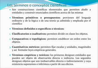 Los términos o conceptos científicos
● Son construcciones científicas elementales que permiten aludir a
entidades y construir enunciados científicos acerca de las mismas
● Términos primitivos o presupuestos: provienen del lenguaje
ordinario y de la lógica o de una teoría ya admitida y empleada por el
científico
● Términos definidos o específicos o técnicos:
1. Clasificatorios o cualitativos: permiten dividir en clases los objetos.
2. Comparativos o topológicos: permiten establecer un orden entre los
objetos.
3. Cuantitativos métricos: permiten fijar escalas y unidades, magnitudes
y así formular leyes empíricas generales.
● Términos empíricos y teóricos: los primeros designan entidades que
pueden ser objeto de observación directa o indirecta. Los segundos
designan objetos que son inobservables directa o indirectamente y cuya
existencia suponemos o inferimos a partir de sus efectos.
 