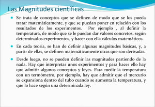 Las Magnitudes científicas
● Se trata de conceptos que se definen de modo que se los pueda
tratar matemáticamente, y que se puedan poner en relación con los
resultados de los experimentos. Por ejemplo , al definir la
temperatura, de modo que se le puedan dar valores concretos, según
determinados experimentos, y hacer con ella cálculos matemáticos.
● En cada teoría, se han de definir algunas magnitudes básicas, y, a
partir de ellas, se definen matemáticamente otras que son derivadas.
● Desde luego, no se pueden definir las magnitudes partiendo de la
nada. Hay que interpretar unos experimentos y para hacer ello hay
que admitir algunos conceptos y leyes. Para medir la temperatura
con un termómetro, por ejemplo, hay que admitir que el mercurio
se expansiona dentro del tubo cuando se aumenta la temperatura, y
que lo hace según una determinada ley.
 