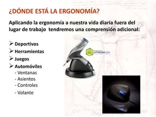 Aplicando la ergonomía a nuestra vida diaria fuera del
lugar de trabajo tendremos una comprensión adicional:
Deportivos
Herramientas
Juegos
Automóviles
- Ventanas
- Asientos
- Controles
- Volante
¿DÓNDE ESTÁ LA ERGONOMÍA?
 