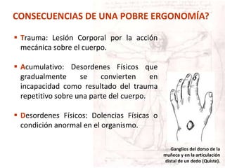  Trauma: Lesión Corporal por la acción
mecánica sobre el cuerpo.
 Acumulativo: Desordenes Físicos que
gradualmente se convierten en
incapacidad como resultado del trauma
repetitivo sobre una parte del cuerpo.
 Desordenes Físicos: Dolencias Físicas o
condición anormal en el organismo.
Ganglios del dorso de la
muñeca y en la articulación
distal de un dedo (Quiste).
CONSECUENCIAS DE UNA POBRE ERGONOMÍA?
 