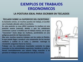 TECLADO SOBRE LA SUPERFICIE DEL ESCRITORIO
Es bastante común, en muchos puestos de trabajo, el escribir
con el teclado ubicado sobre el escritorio.
En esta posición es muy difícil mantener la muñeca en una
posición neutra (natural), debido a que los antebrazos
comienzan a pesar a medida que el trabajo avanza, con lo que
"traccionan" hacia abajo las muñecas, poniéndolas en una
peligrosa posición de hiperextensión.
Mas aún, muchos usuarios trabajan con los codos en flexión,
lo que puede llegar a producir una compresión de los nervios
mediano y cubital en el codo, y -además- restringir la
circulación sanguínea hacia las manos.
Trabajar con los antebrazos levantados aumenta la carga
muscular en las extremidades superiores, hombros y cuello, y
llevará inevitablemente una notoria fatiga muscular si se
persiste en trabajar en esta posición mas de 3 a 4 horas
EJEMPLOS DE TRABAJOS
ERGONOMICOS
LA POSTURA IDEAL PARA ESCRIBIR EN TECLADOS
 
