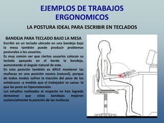 BANDEJA PARA TECLADO BAJO LA MESA
Escribir en un teclado ubicado en una bandeja bajo
la mesa también puede producir problemas
posturales a los usuarios.
Es muy común ver que ciertos usuarios colocan su
teclado apoyado en el borde la bandeja,
aumentando el ángulo natural de este.
En esta posición también es difícil mantener las
muñecas en una posición neutra (natural), porque
de todos modos sufren la tracción del peso de los
antebrazos -a medida que el trabajador se cansa- lo
que las pone en hiperextensión.
Los estudios realizados al respecto no han logrado
demostrar que estas bandejas mejoren
sustancialmente la posición de las muñecas.
EJEMPLOS DE TRABAJOS
ERGONOMICOS
LA POSTURA IDEAL PARA ESCRIBIR EN TECLADOS
 