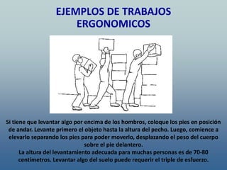 Si tiene que levantar algo por encima de los hombros, coloque los pies en posición
de andar. Levante primero el objeto hasta la altura del pecho. Luego, comience a
elevarlo separando los pies para poder moverlo, desplazando el peso del cuerpo
sobre el pie delantero.
La altura del levantamiento adecuada para muchas personas es de 70-80
centímetros. Levantar algo del suelo puede requerir el triple de esfuerzo.
EJEMPLOS DE TRABAJOS
ERGONOMICOS
 