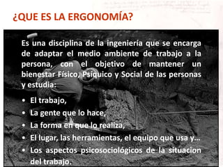 ¿QUE ES LA ERGONOMÍA?
Es una disciplina de la ingeniería que se encarga
de adaptar el medio ambiente de trabajo a la
persona, con el objetivo de mantener un
bienestar Físico, Psíquico y Social de las personas
y estudia:
• El trabajo,
• La gente que lo hace,
• La forma en que lo realiza,
• El lugar, las herramientas, el equipo que usa y…
• Los aspectos psicosociológicos de la situacion
del trabajo.
 