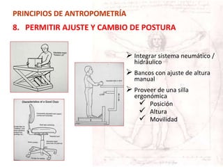 PRINCIPIOS DE ANTROPOMETRÍA
8. PERMITIR AJUSTE Y CAMBIO DE POSTURA
 Integrar sistema neumático /
hidráulico
 Bancos con ajuste de altura
manual
 Proveer de una silla
ergonómica
 Posición
 Altura
 Movilidad
 