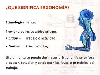¿QUE SIGNIFICA ERGONOMÍA?
Etimológicamente:
Proviene de los vocablos griegos
• Ergon = Trabajo o actividad
• Nomos = Principio o Ley
Literalmente se puede decir que la Ergonomía se enfoca
a buscar, estudiar y establecer las leyes o principios del
trabajo.
 