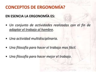 EN ESENCIA LA ERGONOMÍA ES:
• Un conjunto de actividades realizadas con el fin de
adaptar el trabajo al hombre.
• Una actividad multidisciplinaria.
• Una filosofía para hacer el trabajo mas fácil.
• Una filosofía para hacer mejor el trabajo.
CONCEPTOS DE ERGONOMÍA?
 
