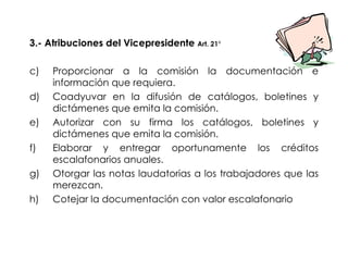 3.- Atribuciones del Vicepresidente  Art. 21° Proporcionar a la comisión la documentación e información que requiera. Coadyuvar en la difusión de catálogos, boletines y dictámenes que emita la comisión. Autorizar con su firma los catálogos, boletines y dictámenes que emita la comisión. Elaborar y entregar oportunamente los créditos escalafonarios anuales. Otorgar las notas laudatorias a los trabajadores que las merezcan. Cotejar la documentación con valor escalafonario 