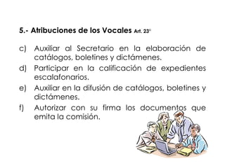 5.- Atribuciones de los Vocales  Art. 23° Auxiliar al Secretario en la elaboración de catálogos, boletines y dictámenes. Participar en la calificación de expedientes escalafonarios. Auxiliar en la difusión de catálogos, boletines y dictámenes. Autorizar con su firma los documentos que emita la comisión. 