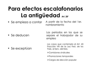 Para efectos escalafonarios La antigüedad  Art. 28°   Se empieza a contar Se deducen  Se exceptúan  A partir de la fecha del 1er. nombramiento Los periodos en los que se separe el trabajador de su empleo Los casos que contempla el Art. 43 Fracción VIII de la Ley Fed. de los Trab. al Serv. del Edo.  Comisiones sindicales Promociones temporales Cargos de elección popular 