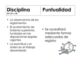 Disciplina  Puntualidad Art. 69° y 70°  La observancia de los reglamentos El acatamiento de órdenes superiores, fundadas en las disposiciones legales vigentes La exactitud y el orden en el trabajo desarrollado Se acreditará mediante formas adecuadas de registro 