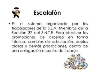 Escalafón  Es el sistema organizado por los trabajadores de la S.E.V. Miembros de la Sección 32 del S.N.T.E. Para efectuar las promociones de ascenso en forma interina, cambios de adscripción, dobles plazas y demás prestaciones, dentro de una delegación o centro de trabajo 
