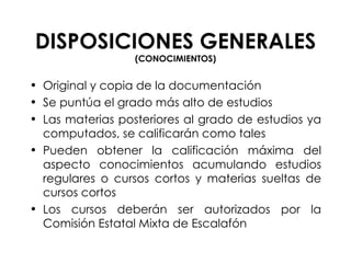 DISPOSICIONES GENERALES  (CONOCIMIENTOS) Original y copia de la documentación Se puntúa el grado más alto de estudios Las materias posteriores al grado de estudios ya computados, se calificarán como tales Pueden obtener la calificación máxima del aspecto conocimientos acumulando estudios regulares o cursos cortos y materias sueltas de cursos cortos Los cursos deberán ser autorizados por la Comisión Estatal Mixta de Escalafón   
