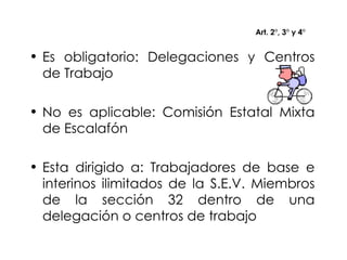 Art. 2°, 3° y 4° Es obligatorio: Delegaciones y Centros de Trabajo No es aplicable: Comisión Estatal Mixta de Escalafón Esta dirigido a: Trabajadores de base e interinos ilimitados de la S.E.V. Miembros de la sección 32 dentro de una delegación o centros de trabajo 
