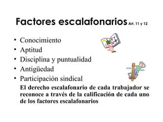 Factores escalafonarios  Art. 11 y 12 Conocimiento Aptitud Disciplina y puntualidad Antigüedad  Participación sindical El derecho escalafonario de cada trabajador se reconoce a través de la calificación de cada uno de los factores escalafonarios 