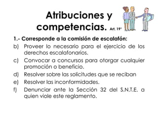 Atribuciones y competencias.  Art. 19° 1.- Corresponde a la comisión de escalafón: Proveer lo necesario para el ejercicio de los derechos escalafonarios. Convocar a concursos para otorgar cualquier promoción o beneficio. Resolver sobre las solicitudes que se reciban Resolver las inconformidades. Denunciar ante la Sección 32 del S.N.T.E. a quien viole este reglamento. 