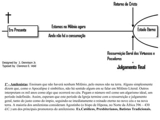 1º - Amilenistas: Ensinam que não haverá nenhum Milênio, pelo menos não na terra. Alguns simplesmente 
dizem que, como o Apocalipse é simbólico, não há sentido algum em se falar em Milênio Literal. Outros 
interpretam os mil anos como algo que ocorrerá no céu. Pegam o número mil como um algarismo ideal, um 
período indefinido. Assim, esperam que este período da Igreja termine com a ressurreição e julgamento 
geral, tanto do justo como do ímpio, seguindo-se imediatamente o reinado eterno no novo céu e na nova 
terra. A maioria dos amilenistas consideram Agostinho (o bispo de Hipona, no Norte da África 396 – 430 
d.C.) um dos principais promotores do amilenismo. Ex.Católicos, Presbiterianos, Batistas Tradicionais. 
 