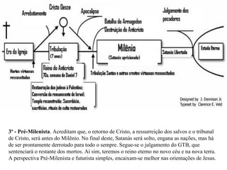3º - Pré-Milenista. Acreditam que, o retorno de Cristo, a ressurreição dos salvos e o tribunal 
de Cristo, será antes do Milênio. No final deste, Satanás será solto, engana as nações, mas há 
de ser prontamente derrotado para todo o sempre. Segue-se o julgamento do GTB, que 
sentenciará o restante dos mortos. Aí sim, teremos o reino eterno no novo céu e na nova terra. 
A perspectiva Pré-Milenista e futurista simples, encaixam-se melhor nas orientações de Jesus. 
 
