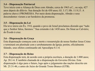 3.4 – Dispensação Patriarcal 
Teve início com a Aliança de Deus com Abraão, cerca de 1963 a.C., ou seja, 427 
anos depois do dilúvio. Sua duração foi de 430 anos; Gl. 3.17; Hb. 11.9,13. A 
palavra chave é PROMESSA. Por meio desta dispensação, Abraão e seus 
descendentes vieram a ser herdeiros da promessa. 
3.5 – Dispensação da Lei 
Ela teve início em Êx. 19.8, quando o povo de Israel proclamou dizendo que “tudo 
que o Senhor falou, faremos.” Sua extensão é de 1430 anos. Do Sinai ao Calvário; 
do Êxodo à cruz. 
3.6 – Dispensação da Graça 
Esta dispensação começou com a morte e ressurreição de nosso Senhor Jesus Cristo 
e terminará em plenitude com o arrebatamento da Igreja; porém, oficialmente 
falando, seus efeitos continuarão até Apocalipse 8.1-4. 
3.7 – Dispensação do Reino 
Esta dispensação terá, de acordo com a própria escritura, a duração de 1.000 anos; 
Ap. 20.1-6. É também chamada de a dispensação do Governo Divino. Esta 
dispensação é algo para o futuro, logo após o julgamento das nações descrito em 
Mt. 25.31-46, e antes do Juízo do Grande Trono Branco (GTB). 
 