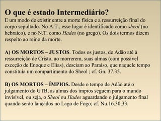 O que é estado Intermediário? 
E um modo de existir entre a morte física e a ressurreição final do 
corpo sepultado. No A.T., esse lugar é identificado como sheol (no 
hebraico), e no N.T. como Hades (no grego). Os dois termos dizem 
respeito ao reino da morte. 
A) OS MORTOS – JUSTOS. Todos os justos, de Adão até à 
ressurreição de Cristo, ao morrerem, suas almas (com possível 
exceção de Enoque e Elias), desciam ao Paraíso, que naquele tempo 
constituía um compartimento do Sheol ; cf. Gn. 37.35. 
B) OS MORTOS – ÍMPIOS. Desde o tempo de Adão até o 
julgamento do GTB, as almas dos ímpios seguem para o mundo 
invisível, ou seja, o Sheol ou Hades aguardando o julgamento final 
quando serão lançados no Lago de Fogo; cf. Nu.16.30,33. 
 