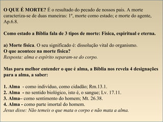O QUE É MORTE? É o resultado do pecado de nossos pais. A morte 
caracteriza-se de duas maneiras: 1º, morte como estado; e morte do agente, 
Ap.6.8. 
Como estado a Bíblia fala de 3 tipos de morte: Física, espiritual e eterna. 
a) Morte física. O seu significado é: dissolução vital do organismo. 
O que acontece na morte física? 
Resposta: alma e espírito separam-se do corpo. 
Mas para melhor entender o que é alma, a Bíblia nos revela 4 designações 
para a alma, a saber: 
1. Alma - como indivíduo, como cidadão; Rm.13.1. 
2. Alma - no sentido biológico, isto é, o sangue; Lv. 17.11. 
3. Alma– como sentimento do homem; Mt. 26.38. 
4. Alma - como parte imortal do homem. 
Jesus disse: Não temeis o que mata o corpo e não mata a alma. 
 