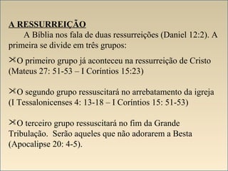 A RESSURREIÇÃO 
A Bíblia nos fala de duas ressurreições (Daniel 12:2). A 
primeira se divide em três grupos: 
O primeiro grupo já aconteceu na ressurreição de Cristo 
(Mateus 27: 51-53 – I Coríntios 15:23) 
O segundo grupo ressuscitará no arrebatamento da igreja 
(I Tessalonicenses 4: 13-18 – I Coríntios 15: 51-53) 
O terceiro grupo ressuscitará no fim da Grande 
Tribulação. Serão aqueles que não adorarem a Besta 
(Apocalipse 20: 4-5). 
