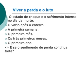Viver a perda e o luto
  O estado de choque e o sofrimento intenso
  no dia da morte.
 O vazio após o enterro.

 A primeira semana.

 O primeiro mês.

 Os três primeiros meses.

 O primeiro ano.

-> E se o sentimento de perda continua
forte?
 